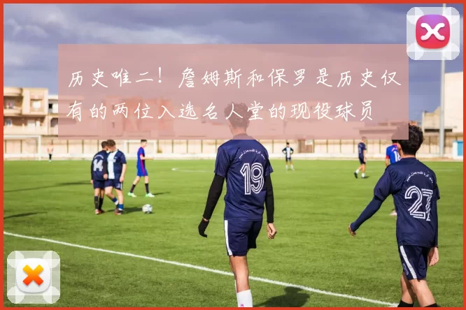 历史唯二！詹姆斯和保罗是历史仅有的两位入选名人堂的现役球员