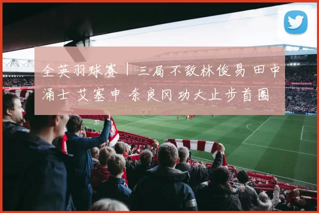 全英羽球赛｜三局不敌林俊易 田中涌士 艾塞申 奈良冈功大止步首圈