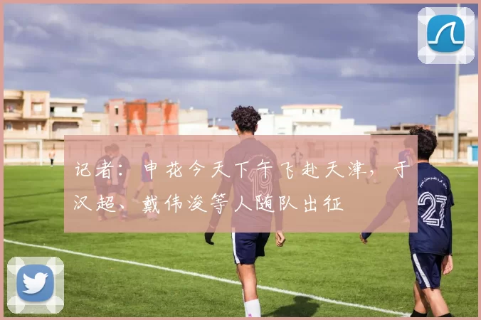 记者：申花今天下午飞赴天津，于汉超、戴伟浚等人随队出征