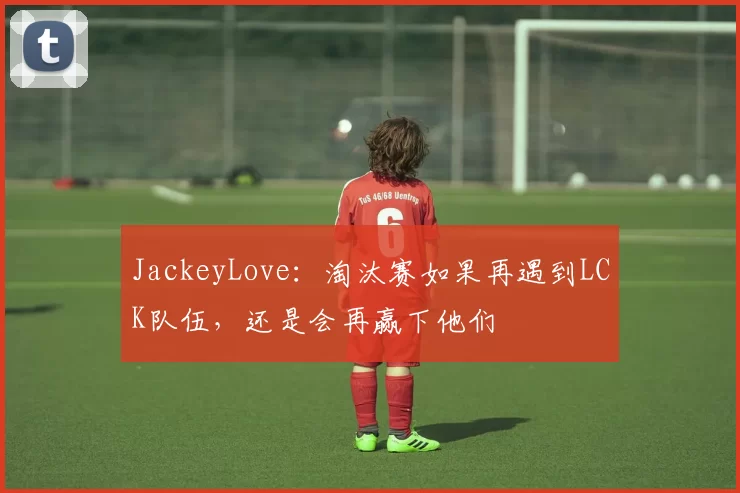 JackeyLove：淘汰赛如果再遇到LCK队伍，还是会再赢下他们