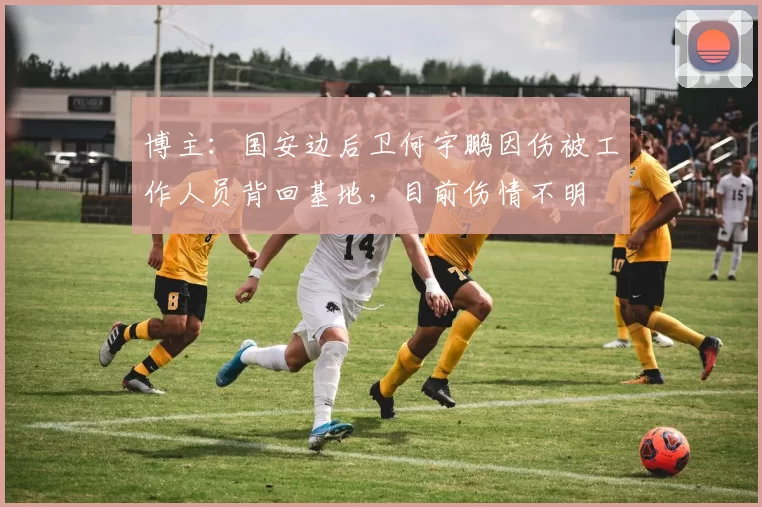博主：国安边后卫何宇鹏因伤被工作人员背回基地，目前伤情不明