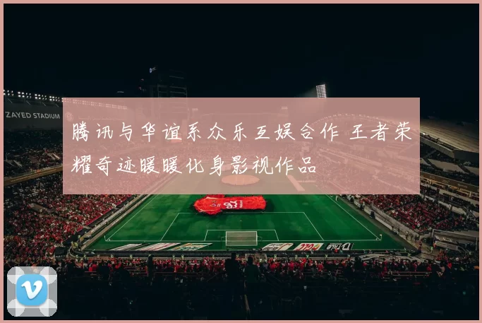 腾讯与华谊系众乐互娱合作 王者荣耀奇迹暖暖化身影视作品