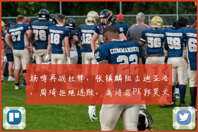 杨鸣再战杜锋，张镇麟阻击迪亚洛，周琦拒绝连败，高诗岩PK郭昊文