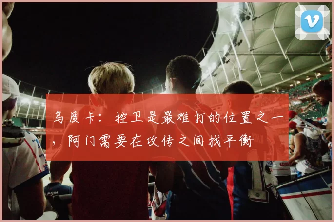 乌度卡：控卫是最难打的位置之一，阿门需要在攻传之间找平衡