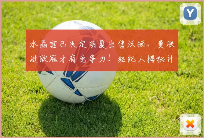 水晶宫已决定明夏出售沃顿，曼联进欧冠才有竞争力！经纪人揭秘计划