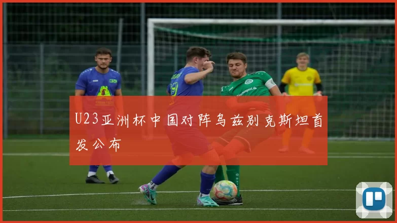 U23亚洲杯中国对阵乌兹别克斯坦首发公布