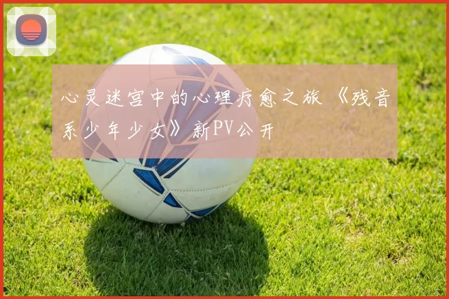 心灵迷宫中的心理疗愈之旅 《残音系少年少女》新PV公开