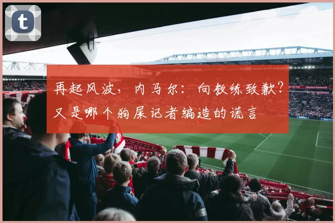 再起风波，内马尔：向教练致歉？又是哪个狗屎记者编造的谎言