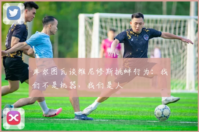 库尔图瓦谈维尼修斯挑衅行为：我们不是机器，我们是人