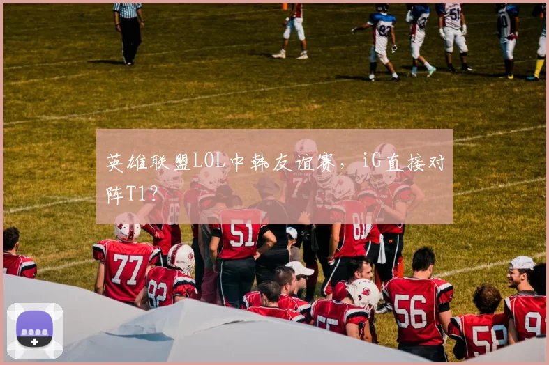 英雄联盟LOL中韩友谊赛，iG直接对阵T1？