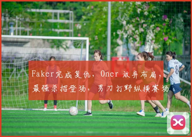 Faker完成复仇，Oner 放弃布局，最强杀招登场，男刀打野纵横赛场