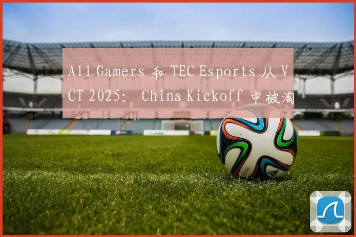 All Gamers 和 TEC Esports 从 VCT 2025： China Kickoff 中被淘汰