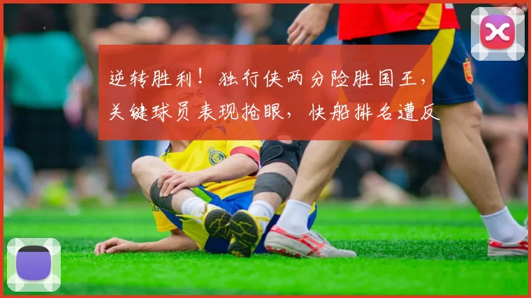 逆转胜利！独行侠两分险胜国王，关键球员表现抢眼，快船排名遭反超