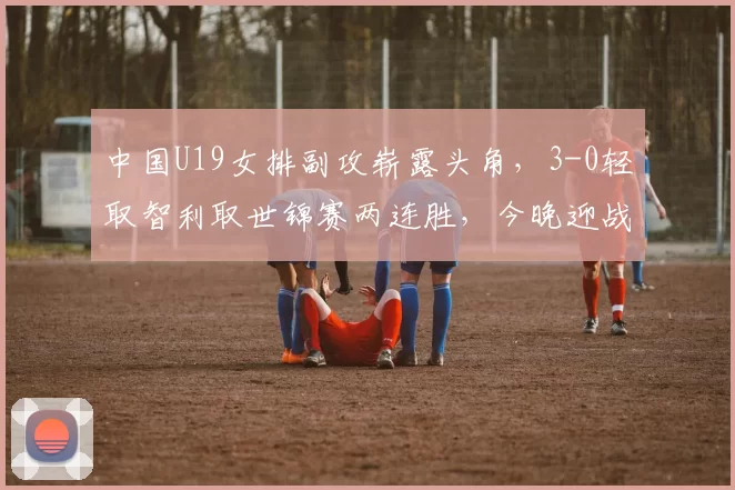 中国U19女排副攻崭露头角，3-0轻取智利取世锦赛两连胜，今晚迎战日本