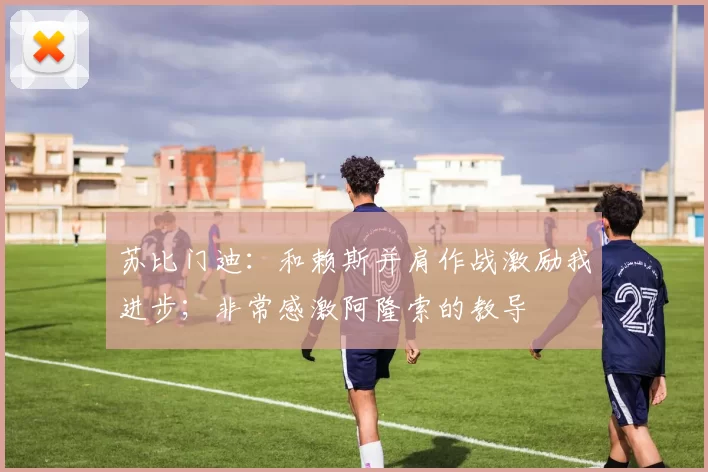 苏比门迪：和赖斯并肩作战激励我进步；非常感激阿隆索的教导
