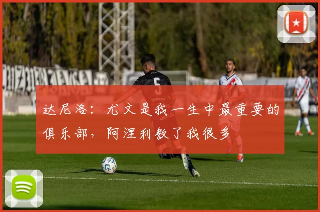 达尼洛：尤文是我一生中最重要的俱乐部，阿涅利教了我很多
