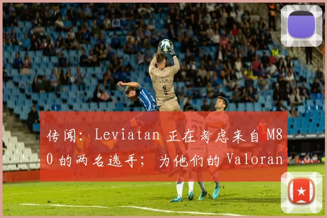 传闻：Leviatan 正在考虑来自 M80 的两名选手；为他们的 Valorant 阵容