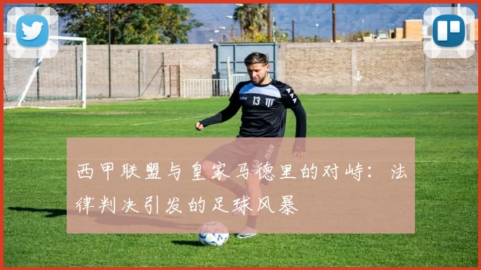 西甲联盟与皇家马德里的对峙：法律判决引发的足球风暴