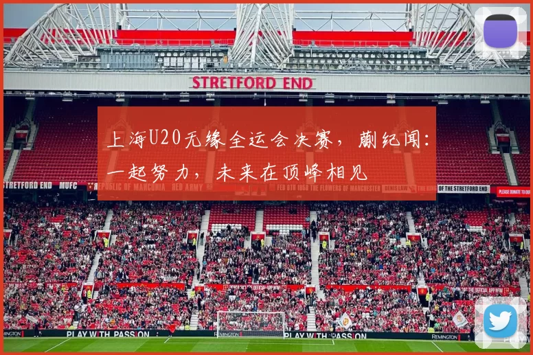 上海U20无缘全运会决赛，蒯纪闻：一起努力，未来在顶峰相见
