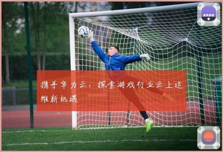 携手华为云，探索游戏行业云上运维新机遇