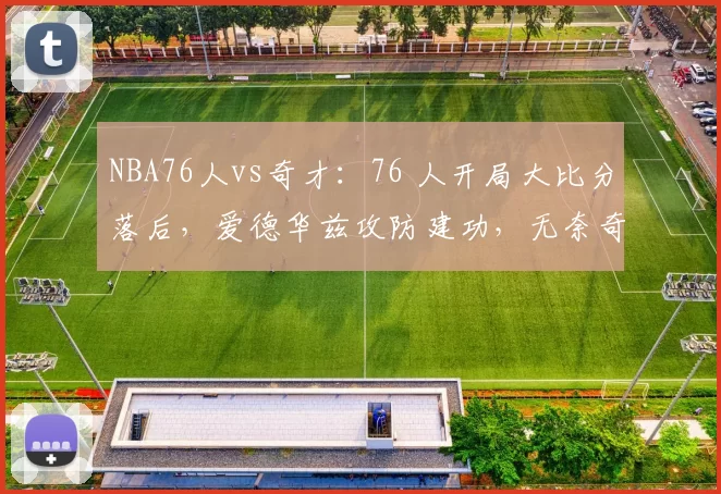 NBA76人vs奇才：76 人开局大比分落后，爱德华兹攻防建功，无奈奇才萨尔锁定胜局