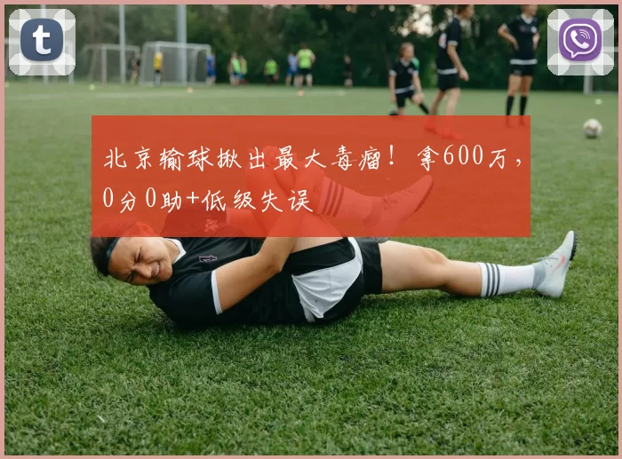 北京输球揪出最大毒瘤！拿600万，0分0助+低级失误