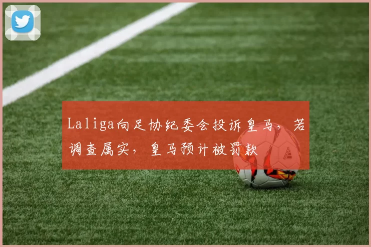 Laliga向足协纪委会投诉皇马，若调查属实，皇马预计被罚款