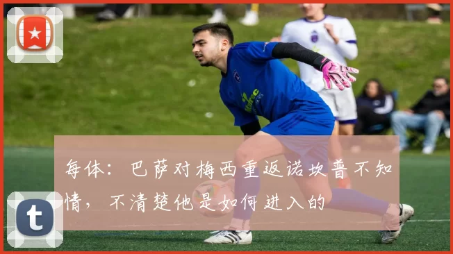 每体：巴萨对梅西重返诺坎普不知情，不清楚他是如何进入的