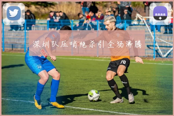 深圳队压哨绝杀引全场沸腾