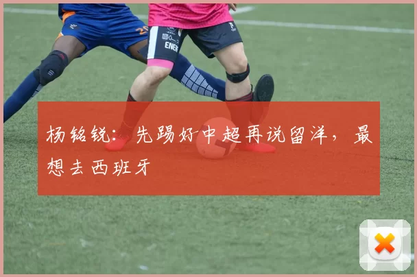 杨铭锐：先踢好中超再说留洋，最想去西班牙