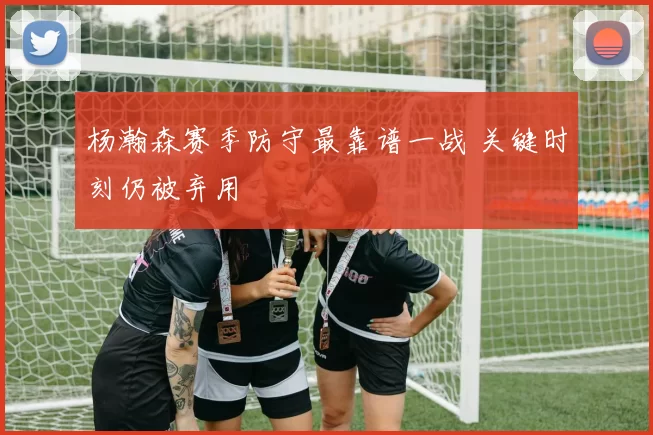 杨瀚森赛季防守最靠谱一战 关键时刻仍被弃用