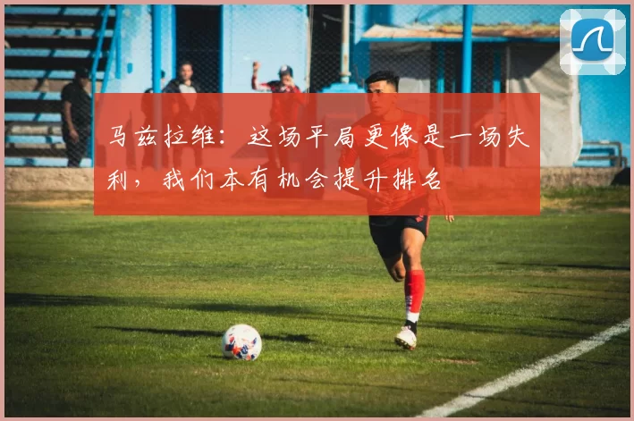马兹拉维：这场平局更像是一场失利，我们本有机会提升排名