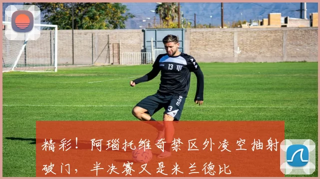 精彩！阿瑙托维奇禁区外凌空抽射破门，半决赛又是米兰德比