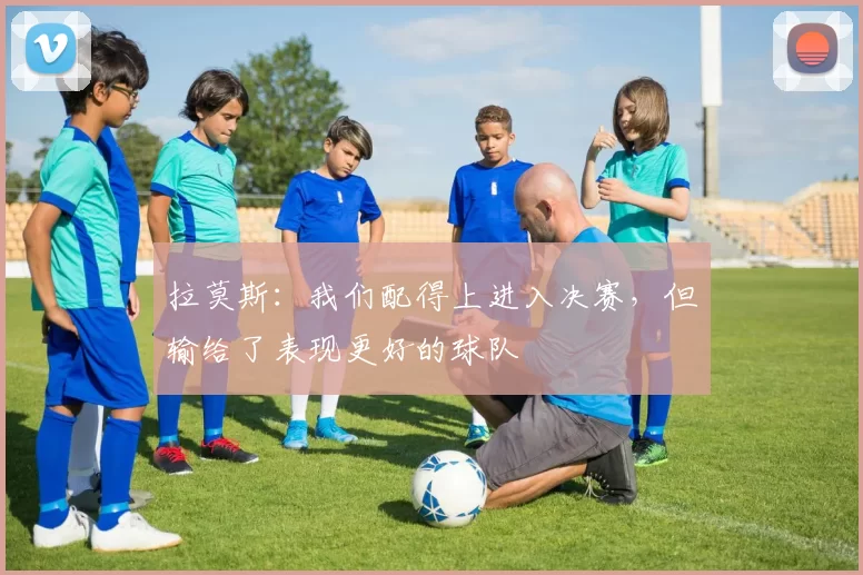 拉莫斯：我们配得上进入决赛，但输给了表现更好的球队