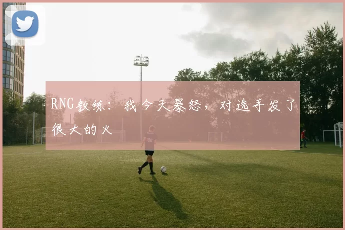 RNG教练：我今天暴怒，对选手发了很大的火